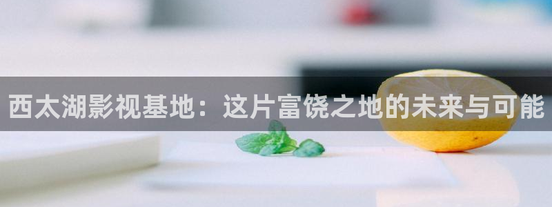桔子在线看免费观看视频：西太湖影视基地：这片富饶之地的未来与可能